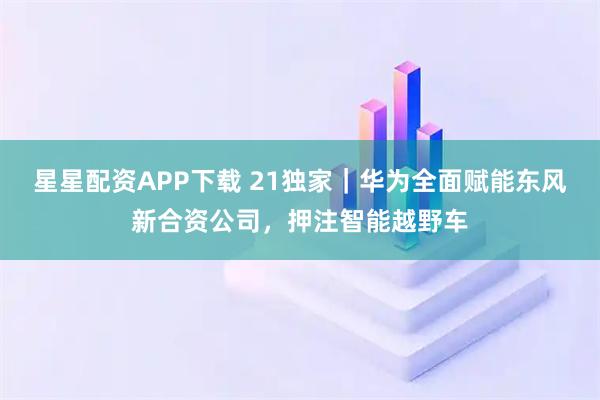 星星配资APP下载 21独家|华为全面赋能东风新合资公司,押注智能越野车