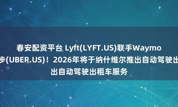 春安配资平台 Lyft(LYFT.US)联手Waymo以抗衡优步(UBER.US)！2026年将于纳什维尔推出自动驾驶出租车服务