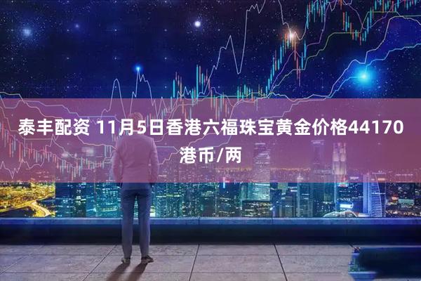 泰丰配资 11月5日香港六福珠宝黄金价格44170港币/两