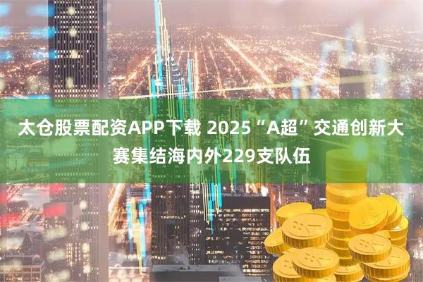 太仓股票配资APP下载 2025“A超”交通创新大赛集结海内外229支队伍