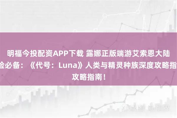 明福今投配资APP下载 露娜正版端游艾索恩大陆冒险必备：《代号：Luna》人类与精灵种族深度攻略指南！