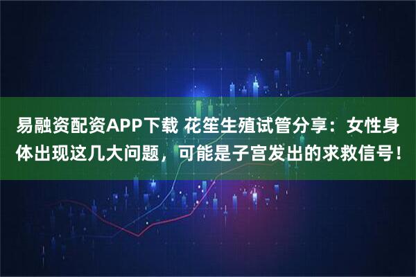 易融资配资APP下载 花笙生殖试管分享：女性身体出现这几大问题，可能是子宫发出的求救信号！