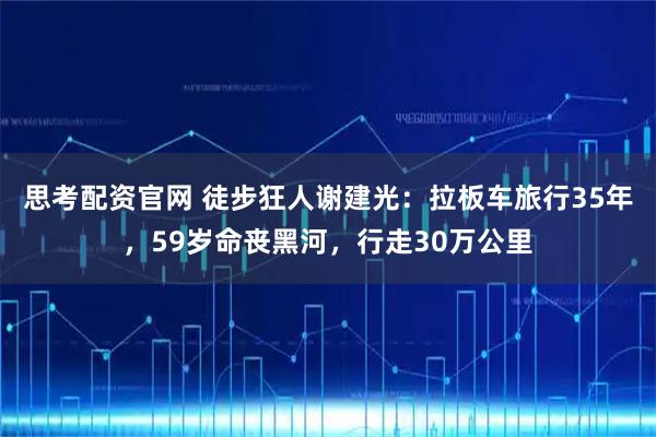 思考配资官网 徒步狂人谢建光：拉板车旅行35年，59岁命丧黑河，行走30万公里