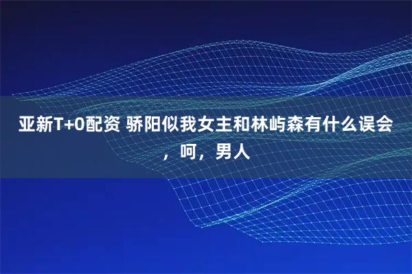 亚新T+0配资 骄阳似我女主和林屿森有什么误会，呵，男人