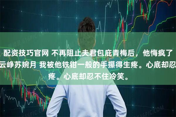 配资技巧官网 不再阻止夫君包庇青梅后,他悔疯了 顾令宜傅云峥苏婉月 我被他铁钳一般的手攥得生疼。心底却忍不住冷笑。