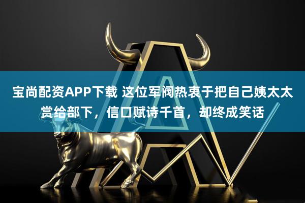 宝尚配资APP下载 这位军阀热衷于把自己姨太太赏给部下，信口赋诗千首，却终成笑话