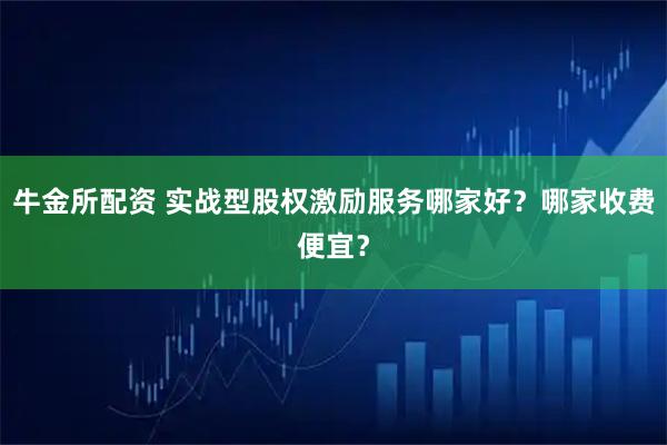 牛金所配资 实战型股权激励服务哪家好？哪家收费便宜？
