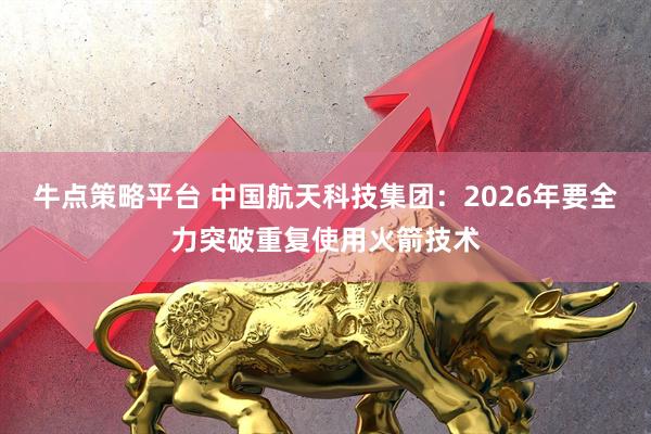 牛点策略平台 中国航天科技集团：2026年要全力突破重复使用火箭技术