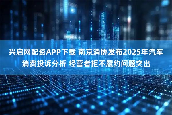 兴启网配资APP下载 南京消协发布2025年汽车消费投诉分析 经营者拒不履约问题突出