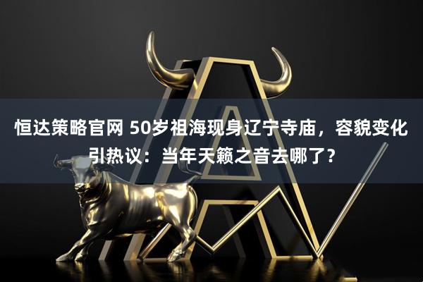 恒达策略官网 50岁祖海现身辽宁寺庙，容貌变化引热议：当年天籁之音去哪了？