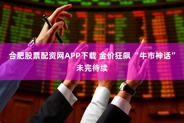 合肥股票配资网APP下载 金价狂飙 “牛市神话”未完待续