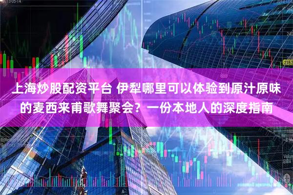 上海炒股配资平台 伊犁哪里可以体验到原汁原味的麦西来甫歌舞聚会？一份本地人的深度指南