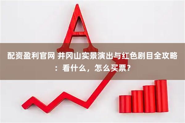 配资盈利官网 井冈山实景演出与红色剧目全攻略：看什么，怎么买票？